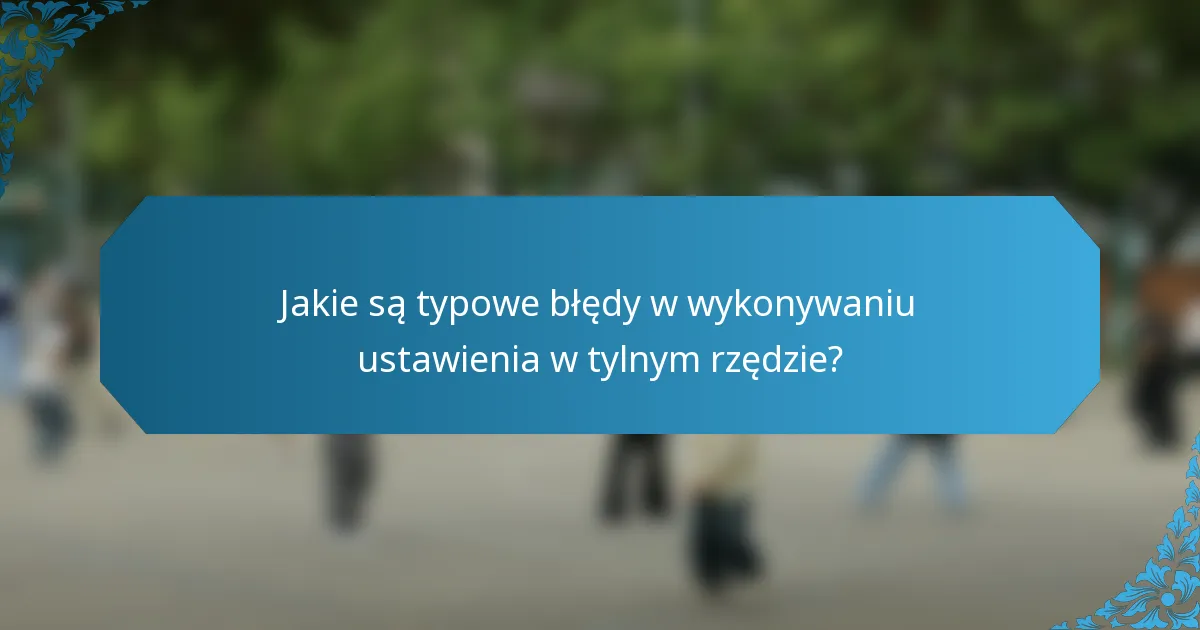 Jakie są typowe błędy w wykonywaniu ustawienia w tylnym rzędzie?