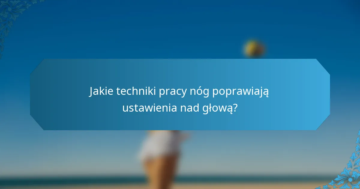 Jakie techniki pracy nóg poprawiają ustawienia nad głową?